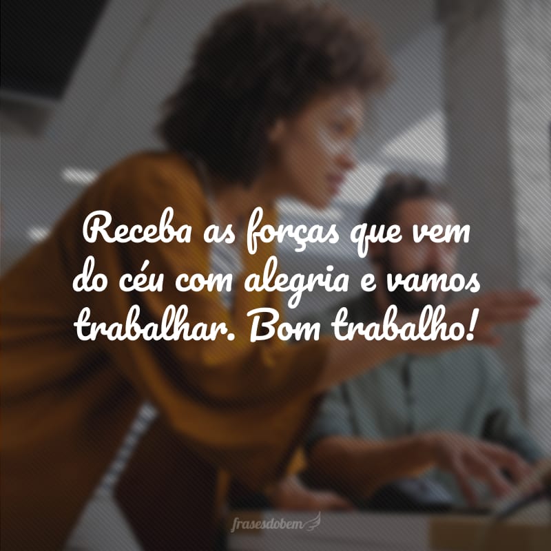 Receba as forças que vem do céu com alegria e vamos trabalhar. Bom trabalho!