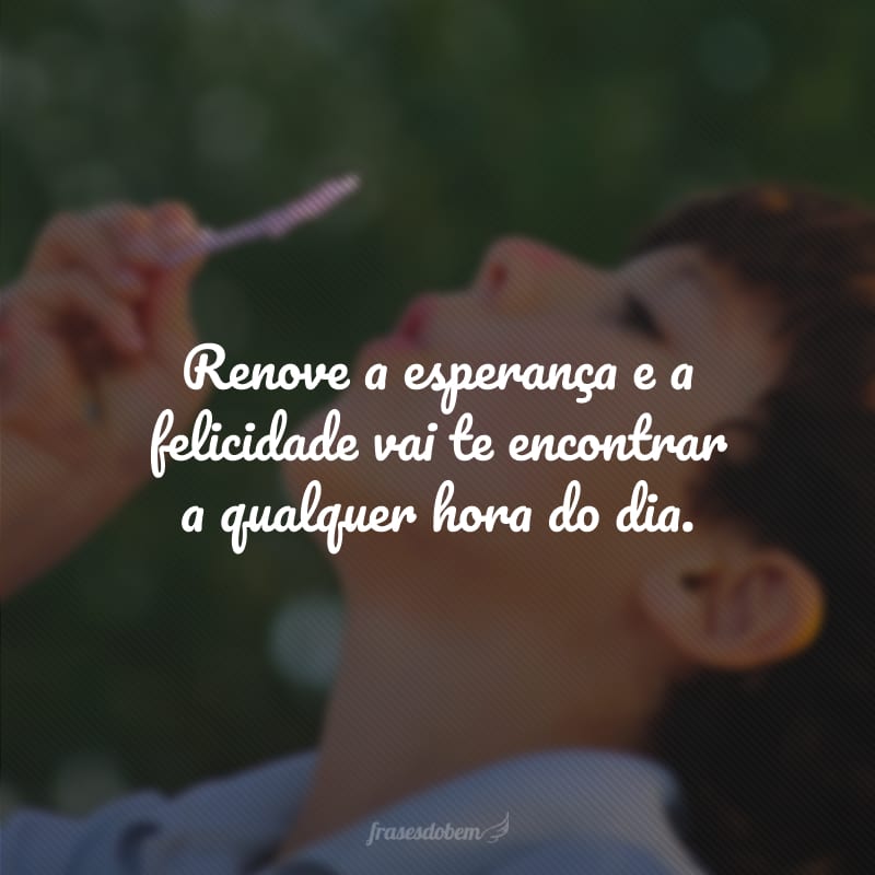 Renove a esperança e a felicidade vai te encontrar a qualquer hora do dia.