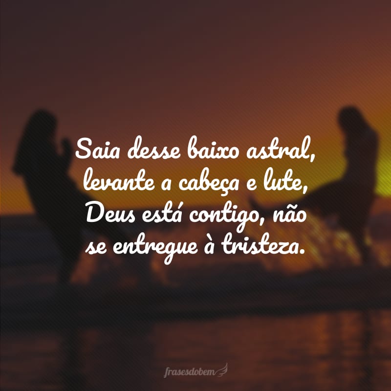 Saia desse baixo astral, levante a cabeça e lute, Deus está contigo, não se entregue à tristeza.