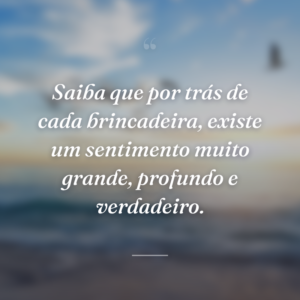 Saiba que por trás de cada brincadeira, existe um sentimento muito grande, profundo e verdadeiro.