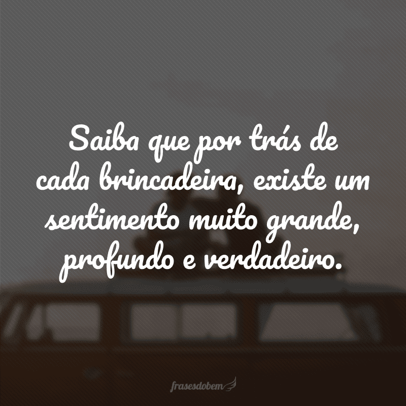Saiba que por trás de cada brincadeira, existe um sentimento muito grande, profundo e verdadeiro.