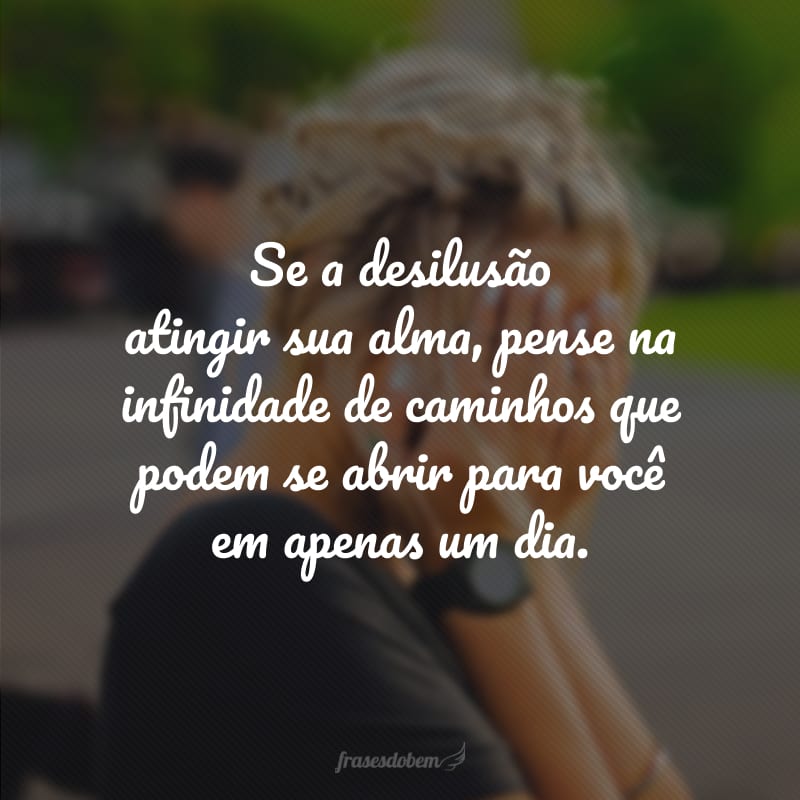 Se a desilusão atingir sua alma, pense na infinidade de caminhos que podem se abrir para você em apenas um dia.