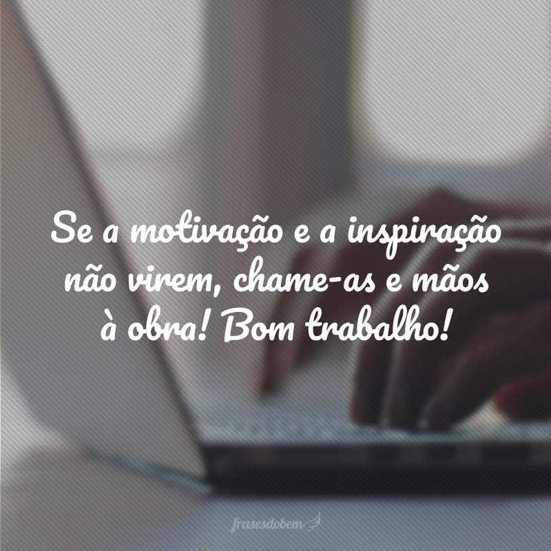 Se a motivação e a inspiração não virem, chame-as e mãos à obra! Bom trabalho!