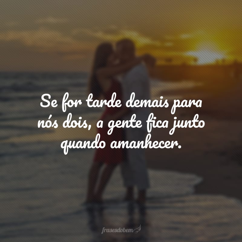 Se for tarde demais para nós dois, a gente fica junto quando amanhecer.