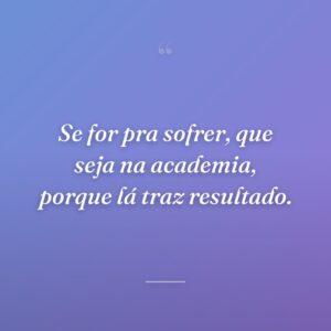 Se for pra sofrer, que seja na academia, porque lá traz resultado.