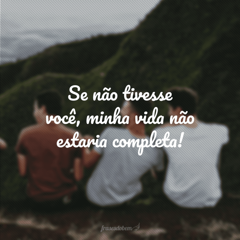 Se não tivesse você, minha vida não estaria completa!