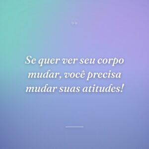 Se quer ver seu corpo mudar, você precisa mudar suas atitudes!