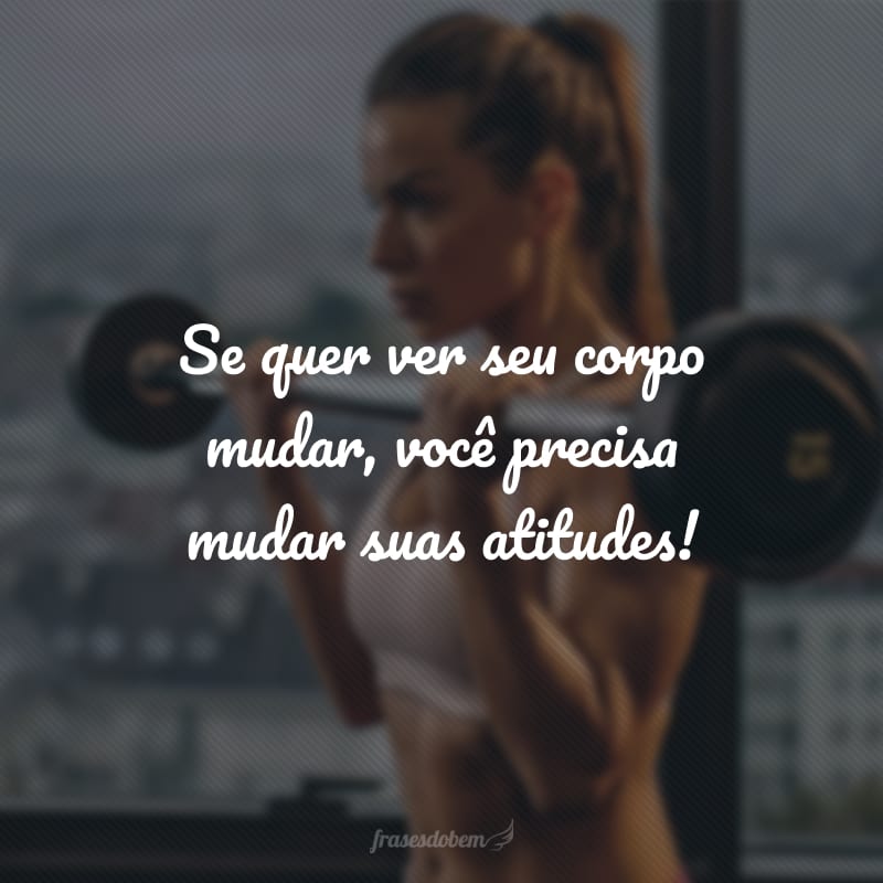 Se quer ver seu corpo mudar, você precisa mudar suas atitudes!