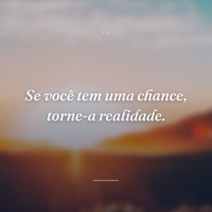 Se você tem uma chance, torne-a realidade.