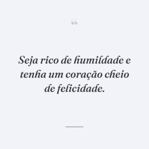 Seja rico de humildade e tenha um coração cheio de felicidade.
