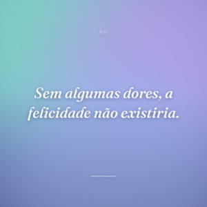 Sem algumas dores, a felicidade não existiria.
