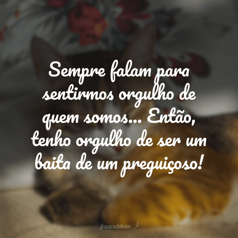 Sempre falam para sentirmos orgulho de quem somos... Então, tenho orgulho de ser um baita de um preguiçoso!