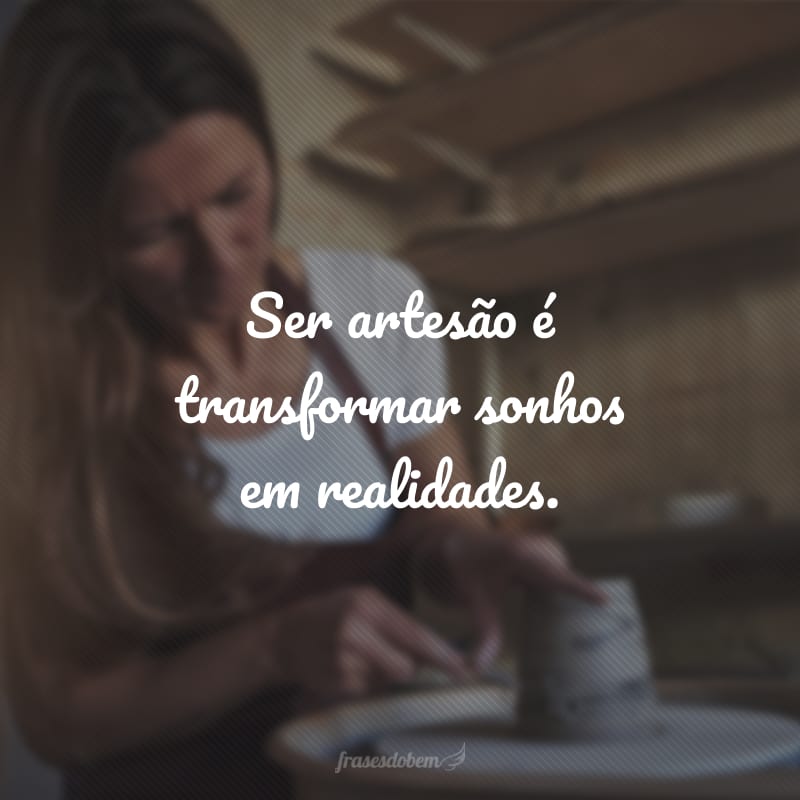 Ser artesão é transformar sonhos em realidades.