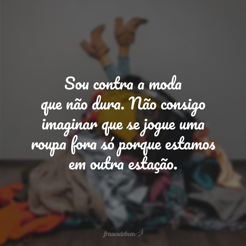 Sou contra a moda que não dura. Não consigo imaginar que se jogue uma roupa fora só porque estamos em outra estação.