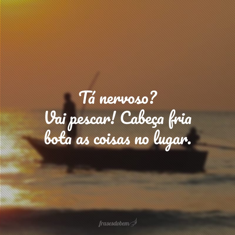 Tá nervoso? Vai pescar! Cabeça fria bota as coisas no lugar.