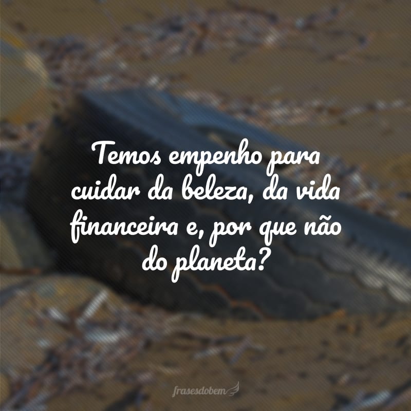 Temos empenho para cuidar da beleza, da vida financeira e, por que não do planeta?