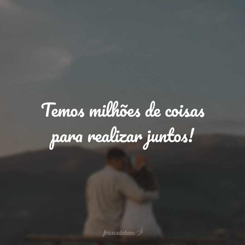 Temos milhões de coisas para realizar juntos!