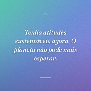 Tenha atitudes sustentáveis agora. O planeta não pode mais esperar.