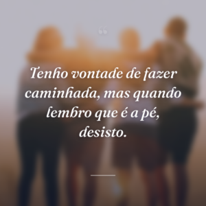 Tenho vontade de fazer caminhada, mas quando lembro que é a pé, desisto.