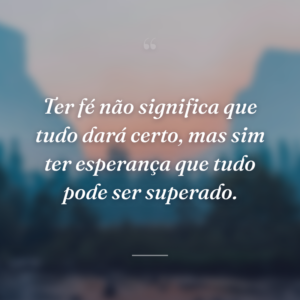 Ter fé não significa que tudo dará certo, mas sim ter esperança que tudo pode ser superado.