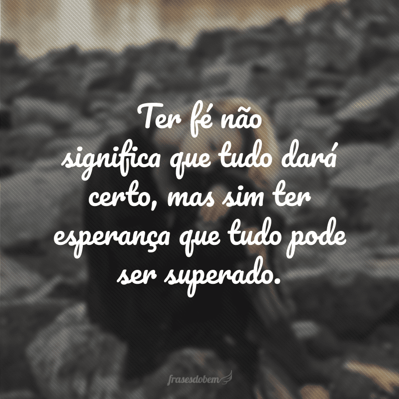 Ter fé não significa que tudo dará certo, mas sim ter esperança que tudo pode ser superado.