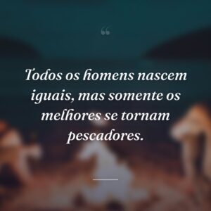 Todos os homens nascem iguais, mas somente os melhores se tornam pescadores.