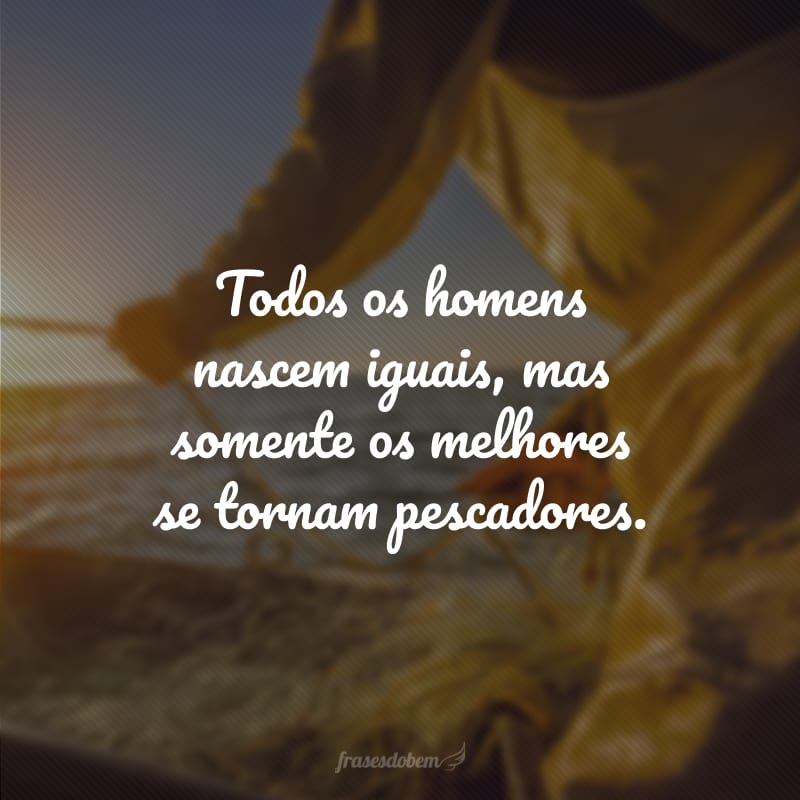 Todos os homens nascem iguais, mas somente os melhores se tornam pescadores.