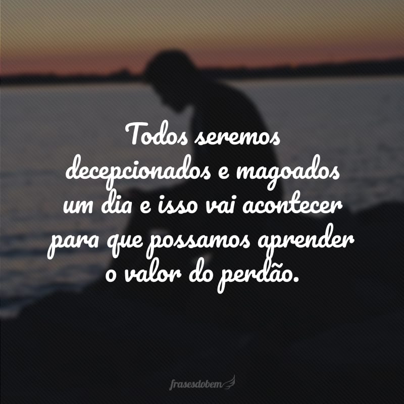 Todos seremos decepcionados e magoados um dia e isso vai acontecer para que possamos aprender o valor do perdão. 