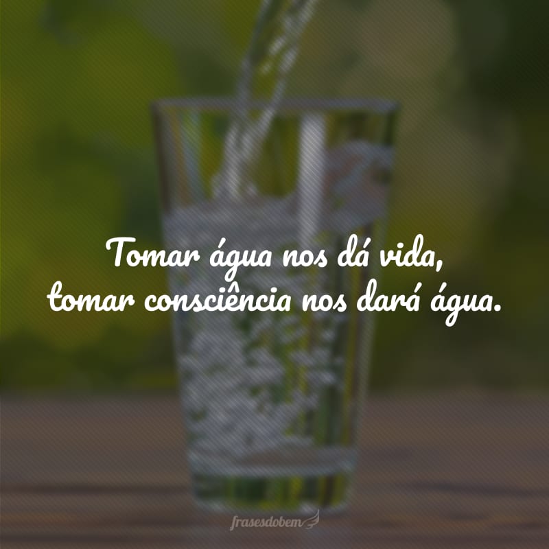 Tomar água nos dá vida, tomar consciência nos dará água.