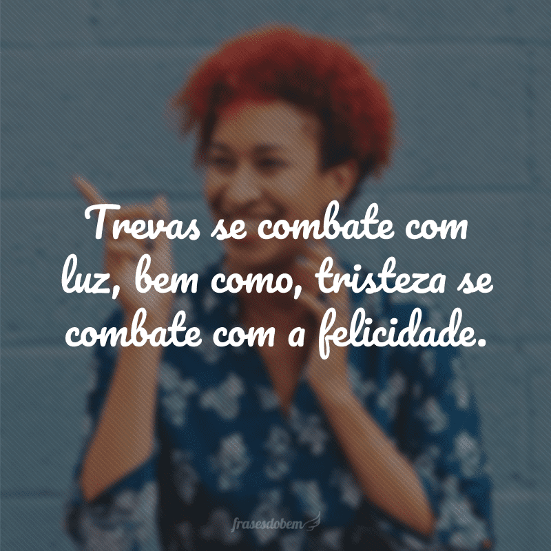 Trevas se combate com luz, bem como, tristeza se combate com a felicidade. 