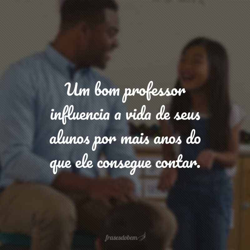 Um bom professor influencia a vida de seus alunos por mais anos do que ele consegue contar.