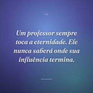 Um professor sempre toca a eternidade. Ele nunca saberá onde sua influência termina.