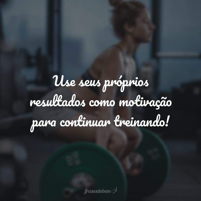 Use seus próprios resultados como motivação para continuar treinando!