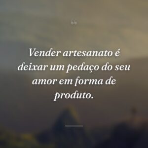 Vender artesanato é deixar um pedaço do seu amor em forma de produto.