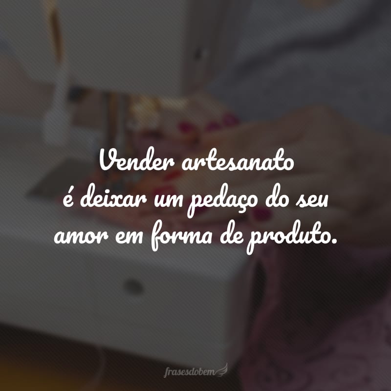 Vender artesanato é deixar um pedaço do seu amor em forma de produto.