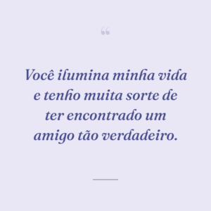 Você ilumina minha vida e tenho muita sorte de ter encontrado um amigo tão verdadeiro.