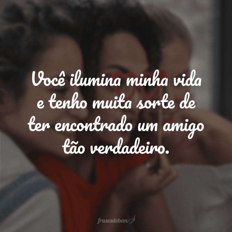 Você ilumina minha vida e tenho muita sorte de ter encontrado um amigo tão verdadeiro.