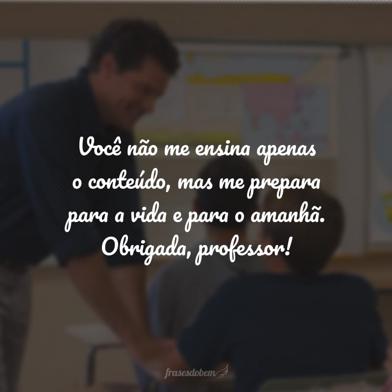 Você não me ensina apenas o conteúdo, mas me prepara para a vida e para o amanhã. Obrigada, professor!