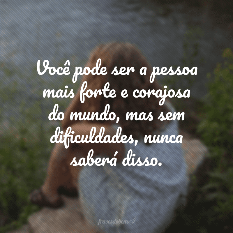 Você pode ser a pessoa mais forte e corajosa do mundo, mas sem dificuldades, nunca saberá disso. 