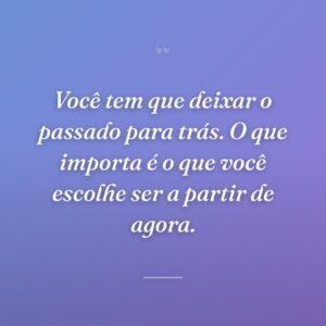 Você tem que deixar o passado para trás. O que importa é o que você escolhe ser a partir de agora.
