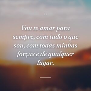 Vou te amar para sempre, com tudo o que sou, com todas minhas forças e de qualquer lugar.