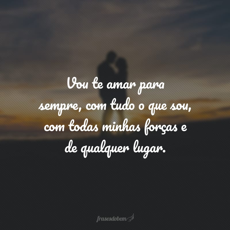 Vou te amar para sempre, com tudo o que sou, com todas minhas forças e de qualquer lugar.