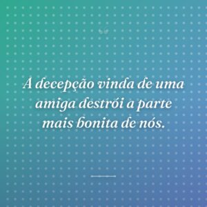 A decepção vinda de uma amiga destrói a parte mais bonita de nós.