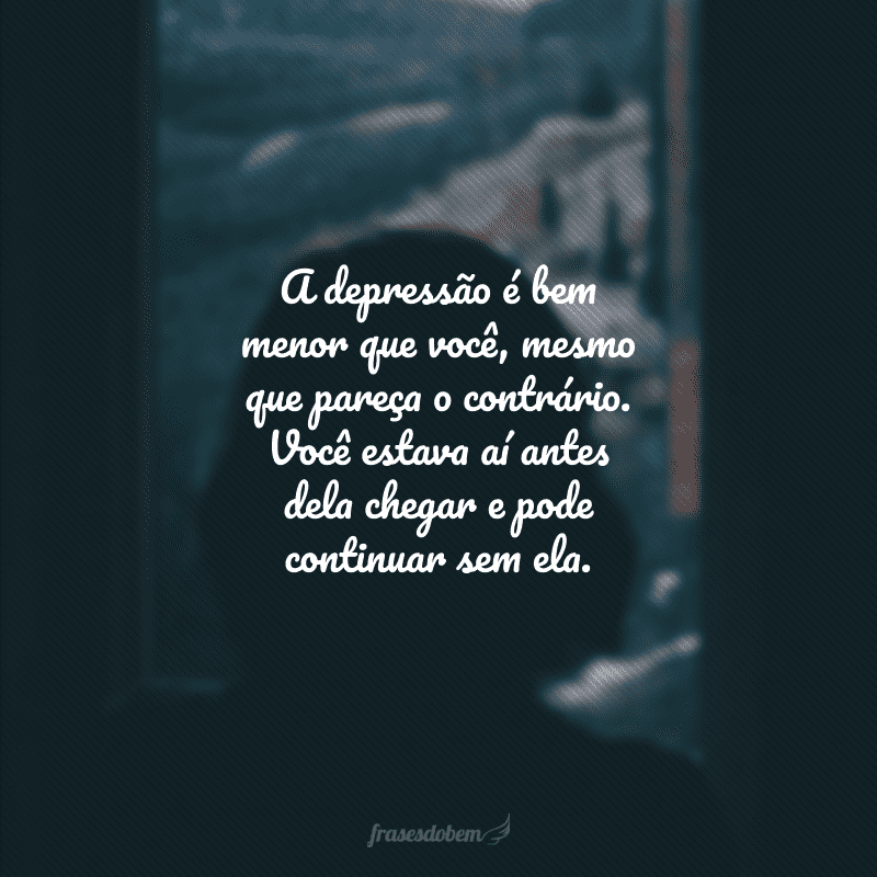 A depressão é bem menor que você, mesmo que pareça o contrário. Você estava aí antes dela chegar e pode continuar sem ela.