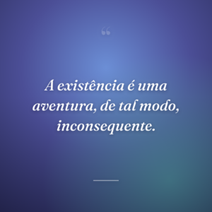 A existência é uma aventura, de tal modo, inconsequente.
