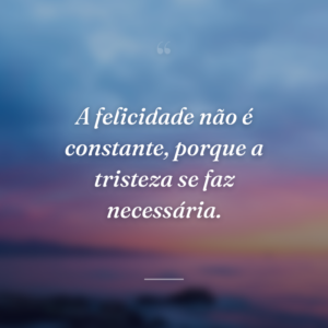 A felicidade não é constante, porque a tristeza se faz necessária.
