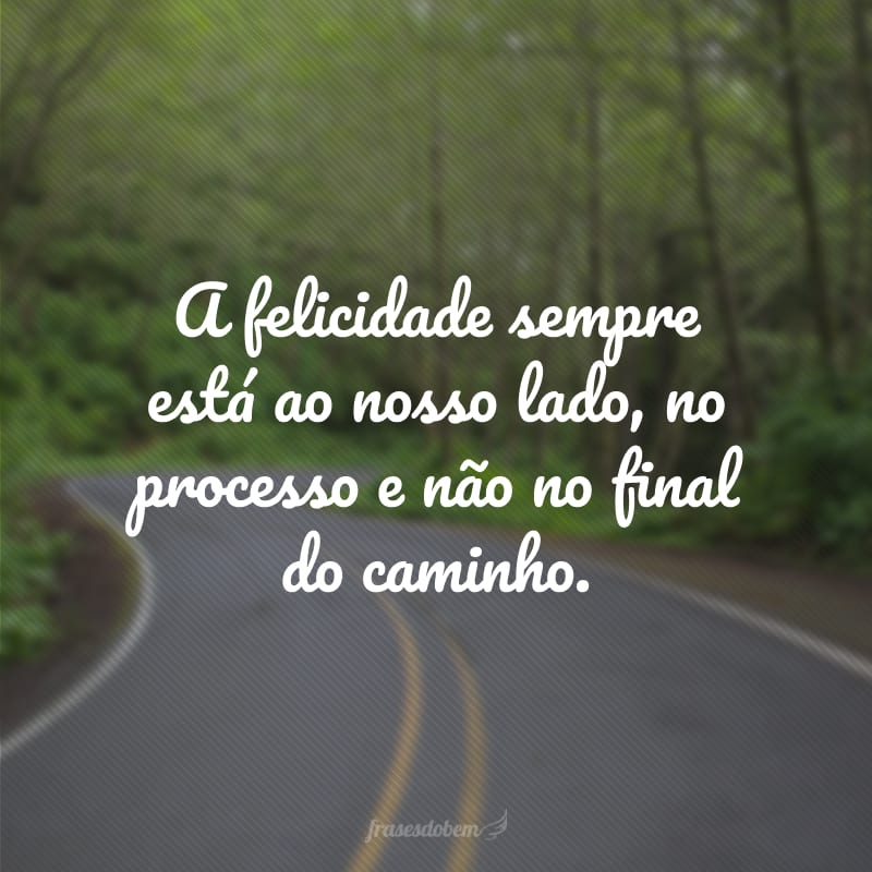 A felicidade sempre está ao nosso lado, no processo e não no final do caminho.