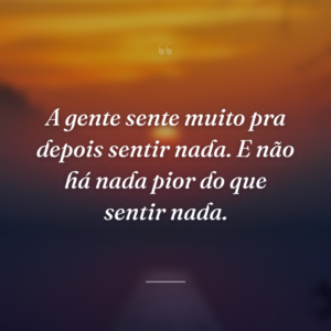 A gente sente muito pra depois sentir nada. E não há nada pior do que sentir nada.