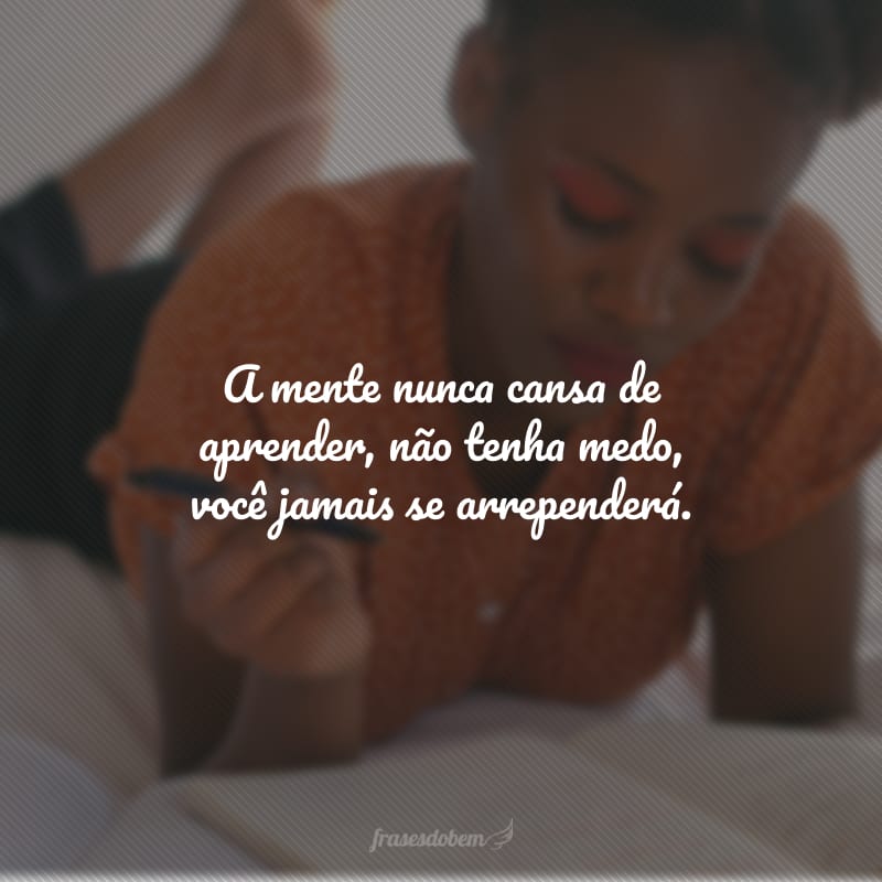 A mente nunca cansa de aprender, não tenha medo, você jamais se arrependerá.