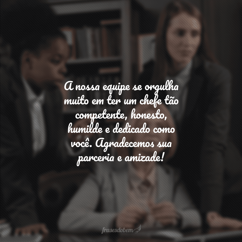 A nossa equipe se orgulha muito em ter um chefe tão competente, honesto, humilde e dedicado como você. Agradecemos sua parceria e amizade!